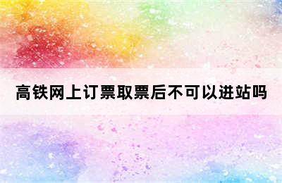 高铁网上订票取票后不可以进站吗