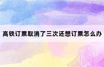 高铁订票取消了三次还想订票怎么办