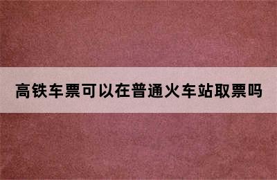 高铁车票可以在普通火车站取票吗