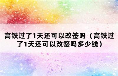 高铁过了1天还可以改签吗（高铁过了1天还可以改签吗多少钱）