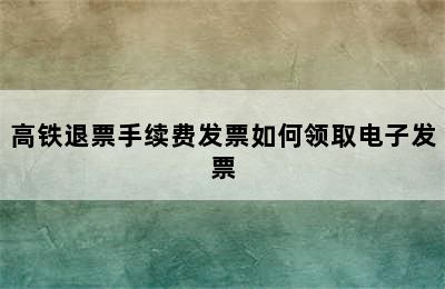 高铁退票手续费发票如何领取电子发票