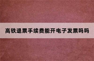 高铁退票手续费能开电子发票吗吗