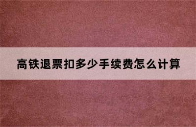 高铁退票扣多少手续费怎么计算