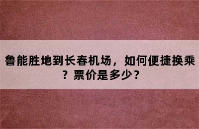 鲁能胜地到长春机场，如何便捷换乘？票价是多少？
