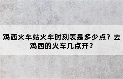 鸡西火车站火车时刻表是多少点？去鸡西的火车几点开？