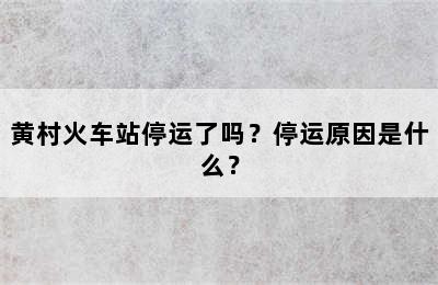 黄村火车站停运了吗？停运原因是什么？