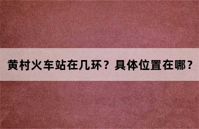 黄村火车站在几环？具体位置在哪？