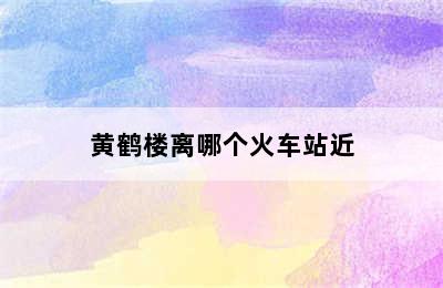 黄鹤楼离哪个火车站近