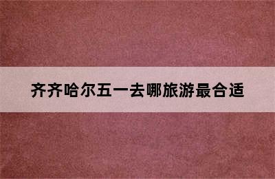 齐齐哈尔五一去哪旅游最合适