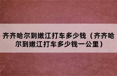 齐齐哈尔到嫩江打车多少钱（齐齐哈尔到嫩江打车多少钱一公里）