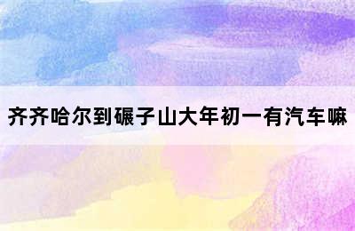 齐齐哈尔到碾子山大年初一有汽车嘛