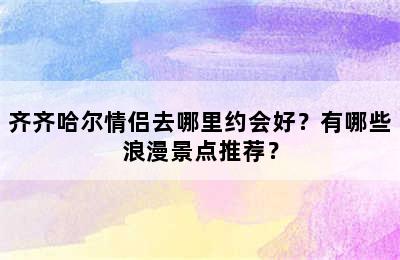 齐齐哈尔情侣去哪里约会好？有哪些浪漫景点推荐？