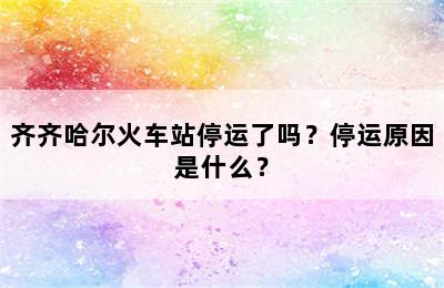齐齐哈尔火车站停运了吗？停运原因是什么？