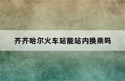 齐齐哈尔火车站能站内换乘吗