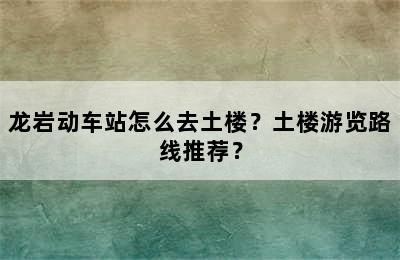龙岩动车站怎么去土楼？土楼游览路线推荐？